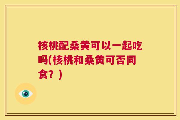 核桃配桑黄可以一起吃吗(核桃和桑黄可否同食?) 核桃配桑黄可以一起吃吗(核桃和桑黄可否同食?)