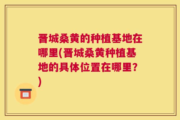 晋城桑黄的种植基地在哪里(晋城桑黄种植基地的具体位置在哪里?) 晋城桑黄的种植基地在哪里(晋城桑黄种植基地的具体位置在哪里?)