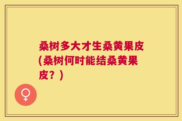 桑树多大才生桑黄果皮(桑树何时能结桑黄果皮?) 桑树多大才生桑黄果皮(桑树何时能结桑黄果皮?)