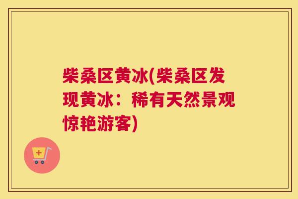 柴桑区黄冰(柴桑区发现黄冰:稀有天然景观惊艳游客) 柴桑区黄冰(柴桑区发现黄冰:稀有天然景观惊艳游客)