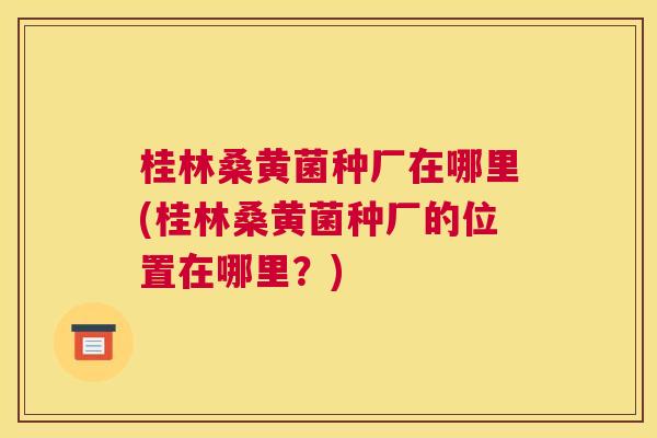 桂林桑黄菌种厂在哪里(桂林桑黄菌种厂的位置在哪里?) 桂林桑黄菌种厂在哪里(桂林桑黄菌种厂的位置在哪里?)