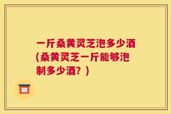 一斤桑黄灵芝泡多少酒(桑黄灵芝一斤能够泡制多少酒?) 一斤桑黄灵芝泡多少酒(桑黄灵芝一斤能够泡制多少酒?)