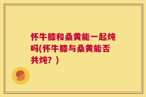 怀牛膝和桑黄能一起炖吗(怀牛膝与桑黄能否共炖?) 怀牛膝和桑黄能一起炖吗(怀牛膝与桑黄能否共炖?)