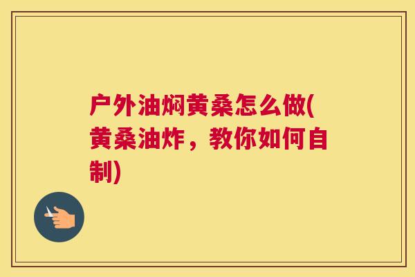 户外油焖黄桑怎么做(黄桑油炸,教你如何自制) 户外油焖黄桑怎么做(黄桑油炸,教你如何自制)