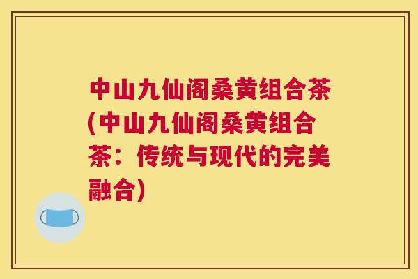 中山九仙阁桑黄组合茶(中山九仙阁桑黄组合茶:传统与现代的完美融合) 中山九仙阁桑黄组合茶(中山九仙阁桑黄组合茶:传统与现代的完美融合)