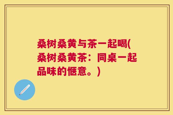 桑树桑黄与茶一起喝(桑树桑黄茶:同桌一起品味的惬意。) 桑树桑黄与茶一起喝(桑树桑黄茶:同桌一起品味的惬意。)