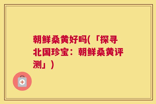 朝鲜桑黄好吗(「探寻北国珍宝:朝鲜桑黄评测」) 朝鲜桑黄好吗(「探寻北国珍宝:朝鲜桑黄评测」)
