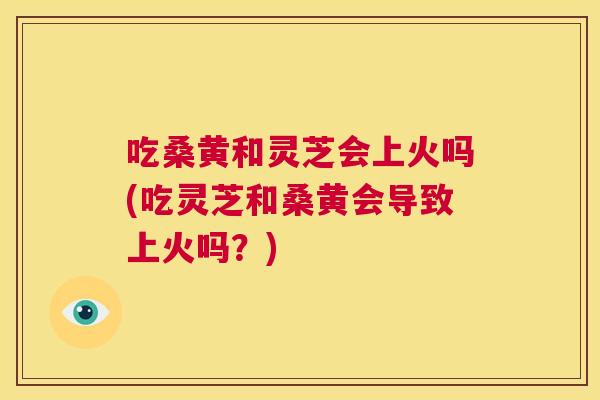 吃桑黄和灵芝会上火吗(吃灵芝和桑黄会导致上火吗?) 吃桑黄和灵芝会上火吗(吃灵芝和桑黄会导致上火吗?)