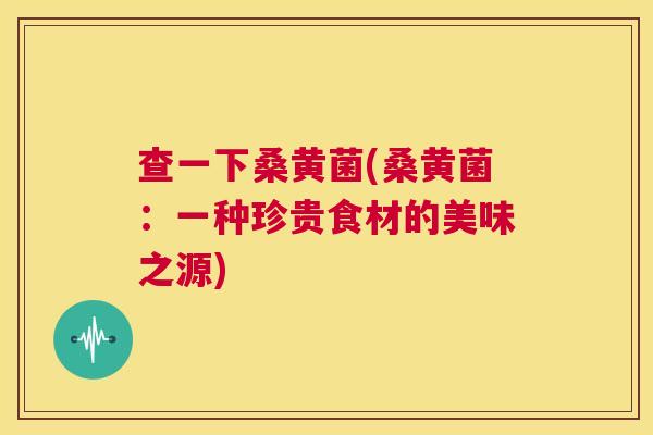 查一下桑黄菌(桑黄菌:一种珍贵食材的美味之源) 查一下桑黄菌(桑黄菌:一种珍贵食材的美味之源)