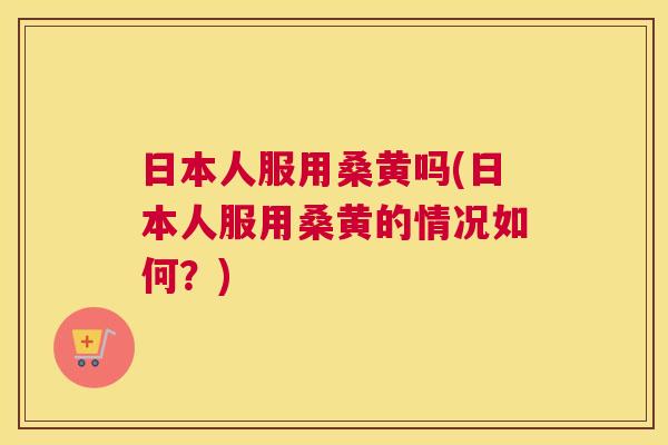 日本人服用桑黄吗(日本人服用桑黄的情况如何?) 日本人服用桑黄吗(日本人服用桑黄的情况如何?)