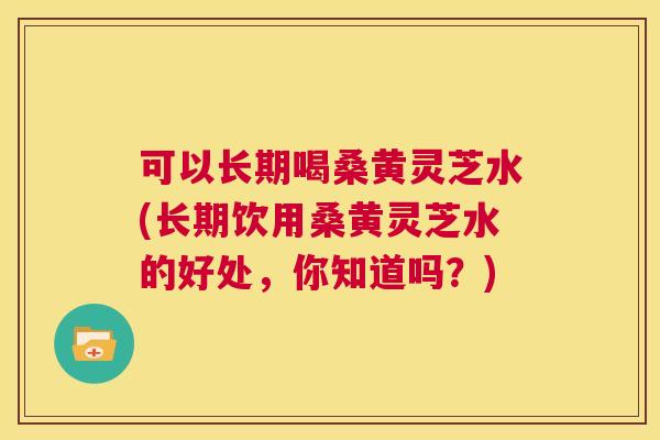 可以长期喝桑黄灵芝水(长期饮用桑黄灵芝水的好处,你知道吗?) 可以长期喝桑黄灵芝水(长期饮用桑黄灵芝水的好处,你知道吗?)