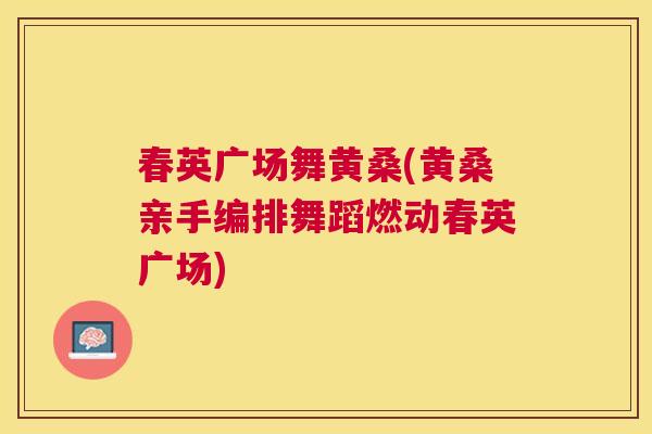 春英广场舞黄桑(黄桑亲手编排舞蹈燃动春英广场) 春英广场舞黄桑(黄桑亲手编排舞蹈燃动春英广场)
