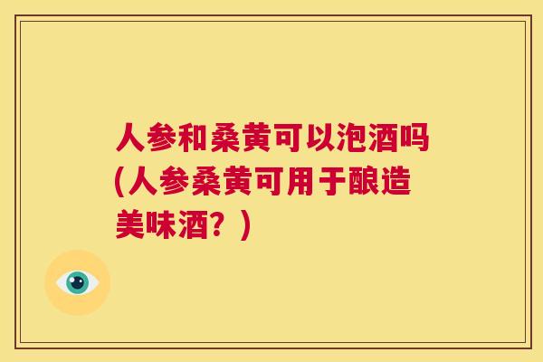 人参和桑黄可以泡酒吗(人参桑黄可用于酿造美味酒?) 人参和桑黄可以泡酒吗(人参桑黄可用于酿造美味酒?)