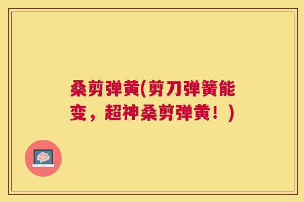 桑剪弹黄(剪刀弹簧能变,超神桑剪弹黄!) 桑剪弹黄(剪刀弹簧能变,超神桑剪弹黄!)