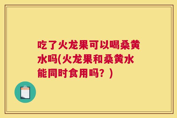 吃了火龙果可以喝桑黄水吗(火龙果和桑黄水能同时食用吗?) 吃了火龙果可以喝桑黄水吗(火龙果和桑黄水能同时食用吗?)