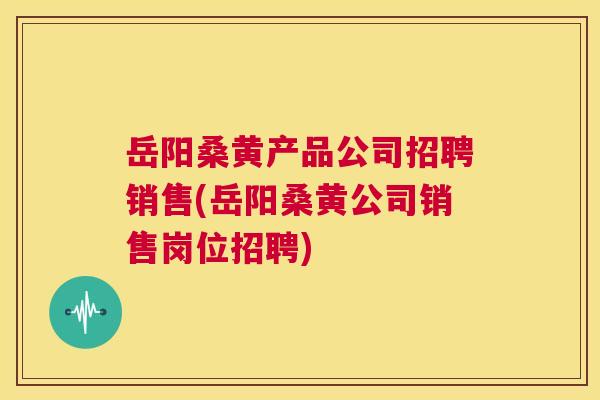 岳阳桑黄产品公司招聘销售(岳阳桑黄公司销售岗位招聘) 岳阳桑黄产品公司招聘销售(岳阳桑黄公司销售岗位招聘)