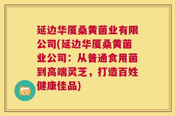 延边华厦桑黄菌业有限公司(延边华厦桑黄菌业公司:从普通食用菌到高端灵芝,打造百姓健康佳品) 延边华厦桑黄菌业有限公司(延边华厦桑黄菌业公司:从普通食用菌到高端灵芝,打造百姓健康佳品)