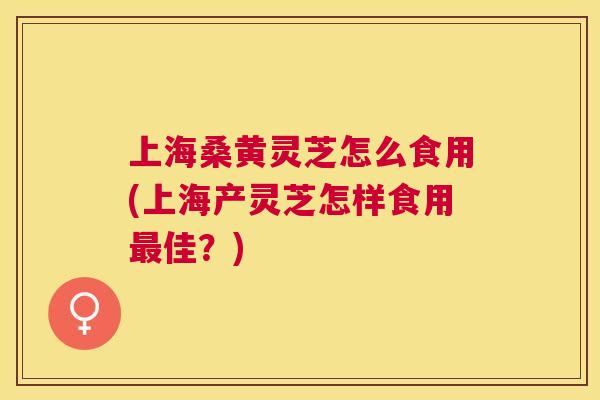 上海桑黄灵芝怎么食用(上海产灵芝怎样食用佳?) 上海桑黄灵芝怎么食用(上海产灵芝怎样食用佳?)