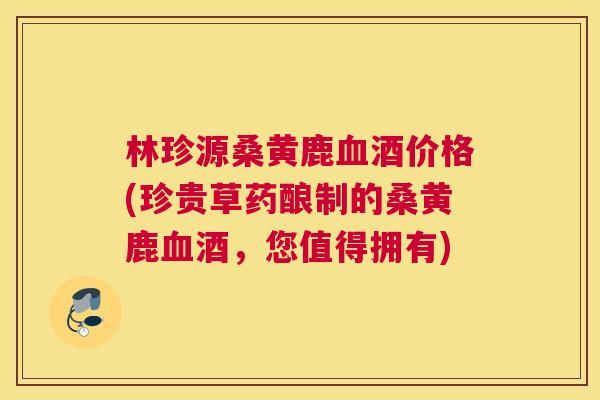 林珍源桑黄鹿酒价格(珍贵草药酿制的桑黄鹿酒,您值得拥有) 林珍源桑黄鹿酒价格(珍贵草药酿制的桑黄鹿酒,您值得拥有)