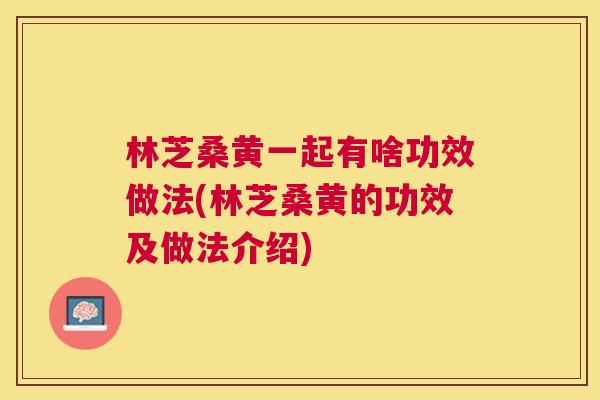 林芝桑黄一起有啥功效做法(林芝桑黄的功效及做法介绍) 林芝桑黄一起有啥功效做法(林芝桑黄的功效及做法介绍)