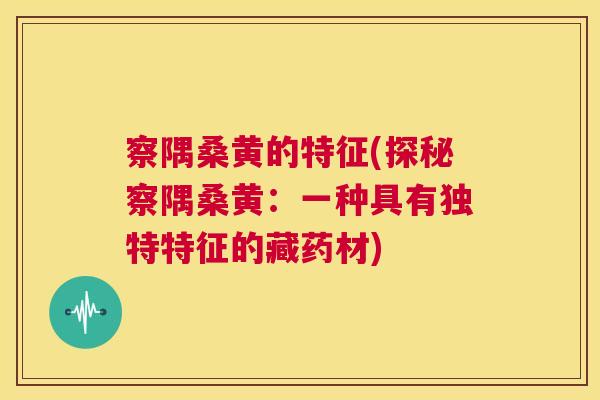 察隅桑黄的特征(探秘察隅桑黄:一种具有独特特征的藏药材) 察隅桑黄的特征(探秘察隅桑黄:一种具有独特特征的藏药材)