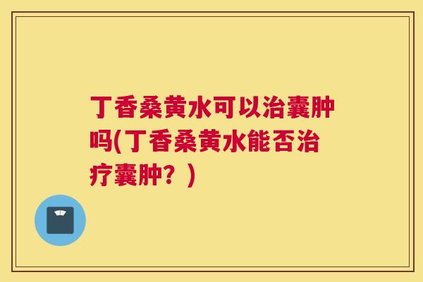 丁香桑黄水可以囊肿吗(丁香桑黄水能否囊肿？)