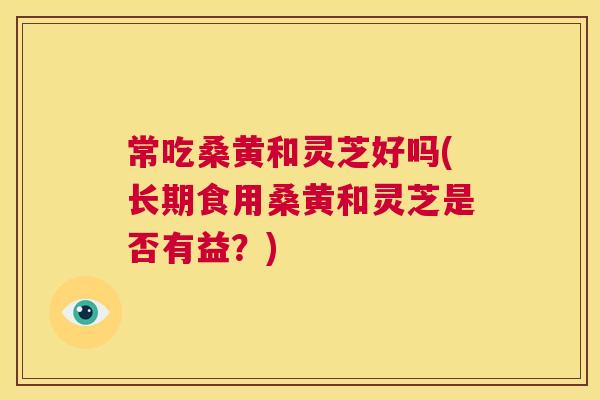 常吃桑黄和灵芝好吗(长期食用桑黄和灵芝是否有益?) 常吃桑黄和灵芝好吗(长期食用桑黄和灵芝是否有益?)