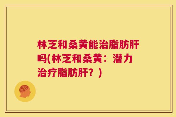 林芝和桑黄能脂肪吗(林芝和桑黄:潜力脂肪?) 林芝和桑黄能脂肪吗(林芝和桑黄:潜力脂肪?)