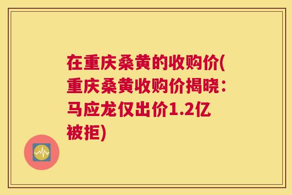 在重庆桑黄的收购价(重庆桑黄收购价揭晓：马应龙仅出价1.2亿被拒)