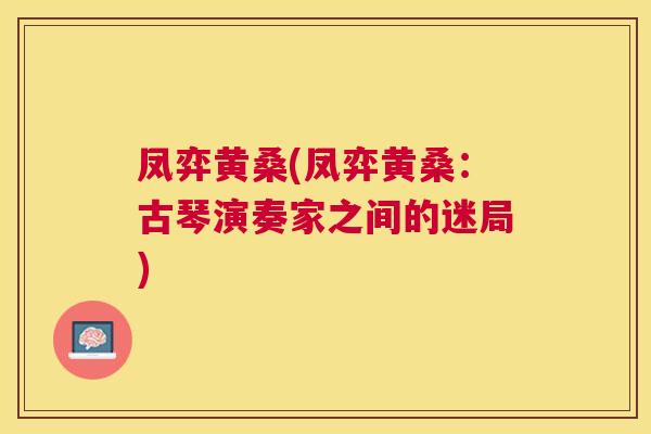 凤弈黄桑(凤弈黄桑:古琴演奏家之间的迷局) 凤弈黄桑(凤弈黄桑:古琴演奏家之间的迷局)