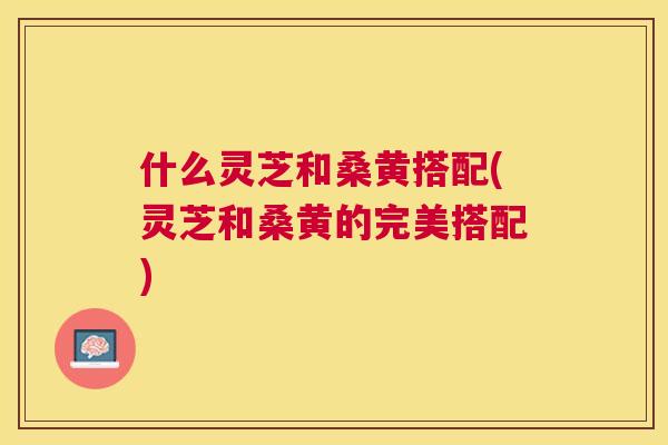 什么灵芝和桑黄搭配(灵芝和桑黄的完美搭配) 什么灵芝和桑黄搭配(灵芝和桑黄的完美搭配)