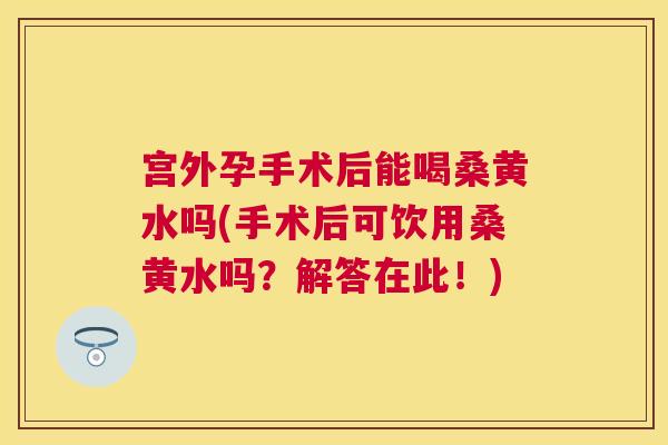 宫外孕手术后能喝桑黄水吗(手术后可饮用桑黄水吗？解答在此！)
