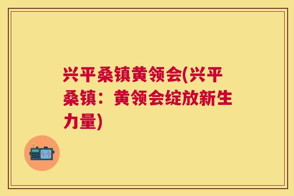 兴平桑镇黄领会(兴平桑镇:黄领会绽放新生力量) 兴平桑镇黄领会(兴平桑镇:黄领会绽放新生力量)