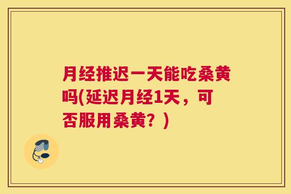 推迟一天能吃桑黄吗(延迟1天,可否服用桑黄?) 推迟一天能吃桑黄吗(延迟1天,可否服用桑黄?)