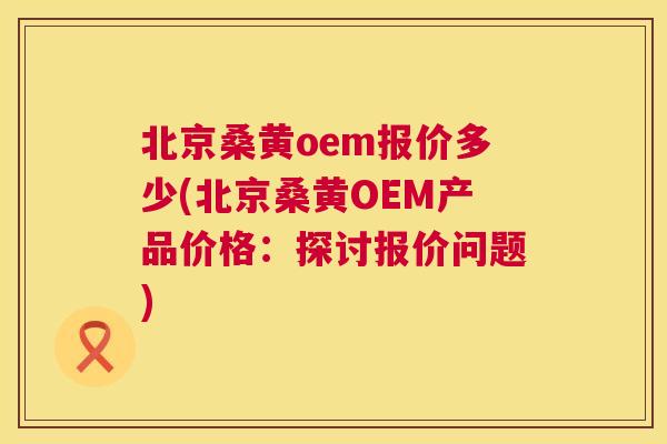 北京桑黄oem报价多少(北京桑黄OEM产品价格:探讨报价问题) 北京桑黄oem报价多少(北京桑黄OEM产品价格:探讨报价问题)