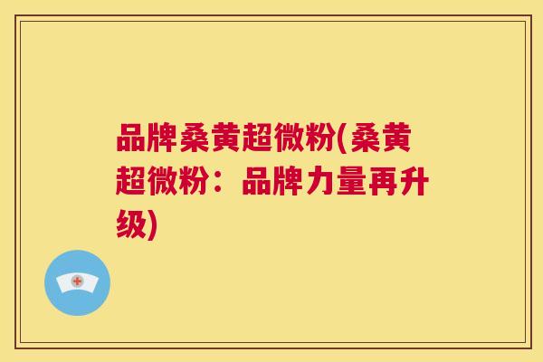品牌桑黄超微粉(桑黄超微粉:品牌力量再升级) 品牌桑黄超微粉(桑黄超微粉:品牌力量再升级)