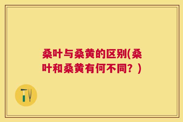 桑叶与桑黄的区别(桑叶和桑黄有何不同?) 桑叶与桑黄的区别(桑叶和桑黄有何不同?)