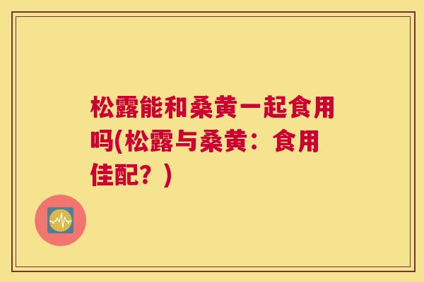 松露能和桑黄一起食用吗(松露与桑黄:食用佳配?) 松露能和桑黄一起食用吗(松露与桑黄:食用佳配?)