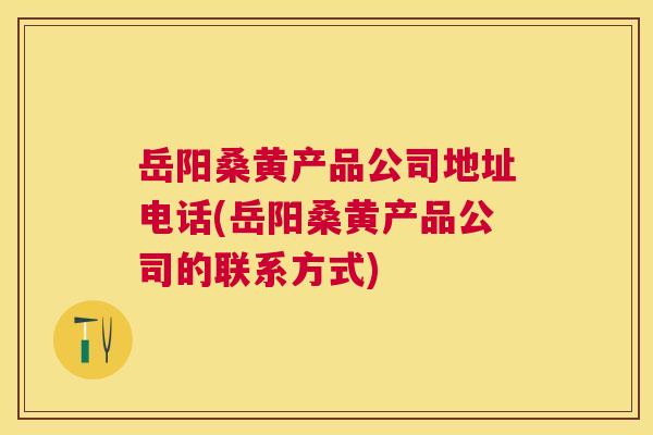 岳阳桑黄产品公司地址电话(岳阳桑黄产品公司的联系方式)