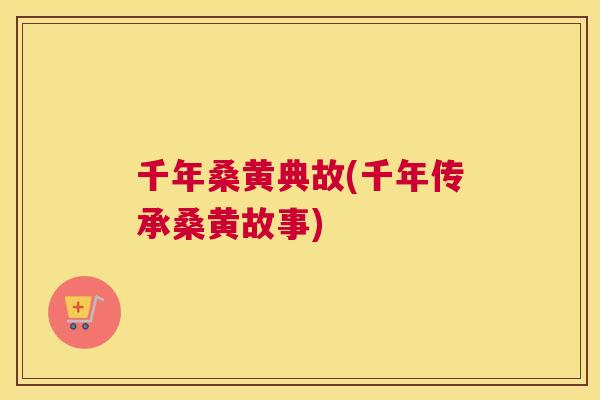 千年桑黄典故(千年传承桑黄故事) 千年桑黄典故(千年传承桑黄故事)