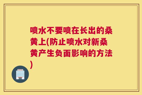 喷水不要喷在长出的桑黄上(防止喷水对新桑黄产生负面影响的方法) 喷水不要喷在长出的桑黄上(防止喷水对新桑黄产生负面影响的方法)
