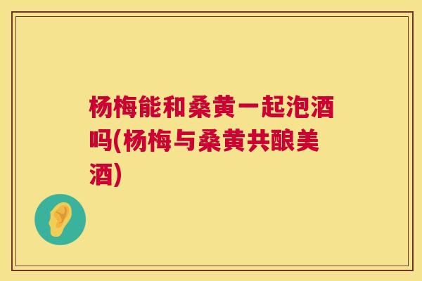 杨梅能和桑黄一起泡酒吗(杨梅与桑黄共酿美酒) 杨梅能和桑黄一起泡酒吗(杨梅与桑黄共酿美酒)