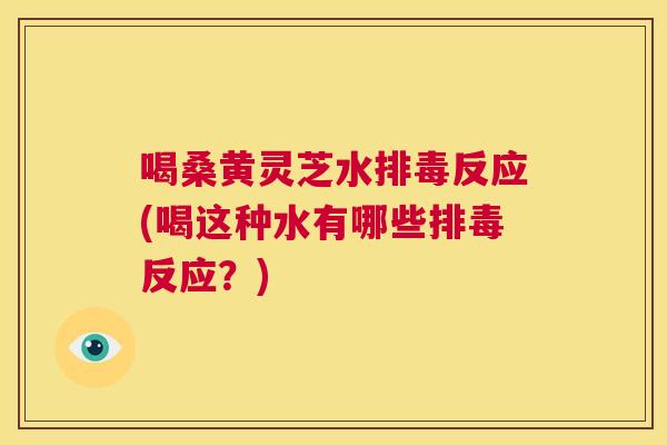 喝桑黄灵芝水反应(喝这种水有哪些反应?) 喝桑黄灵芝水反应(喝这种水有哪些反应?)
