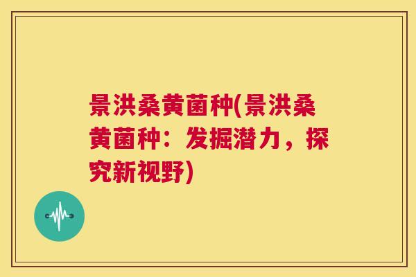 景洪桑黄菌种(景洪桑黄菌种:发掘潜力,探究新视野) 景洪桑黄菌种(景洪桑黄菌种:发掘潜力,探究新视野)