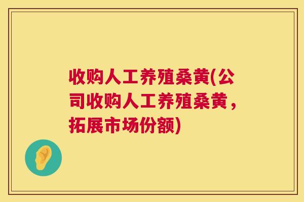 收购人工养殖桑黄(公司收购人工养殖桑黄,拓展市场份额) 收购人工养殖桑黄(公司收购人工养殖桑黄,拓展市场份额)