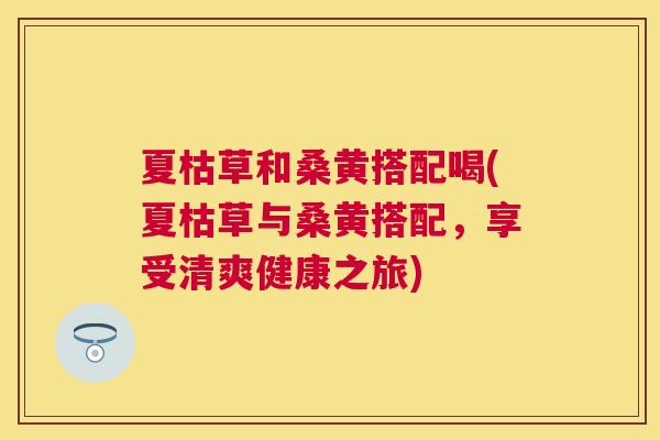 夏枯草和桑黄搭配喝(夏枯草与桑黄搭配,享受清爽健康之旅) 夏枯草和桑黄搭配喝(夏枯草与桑黄搭配,享受清爽健康之旅)