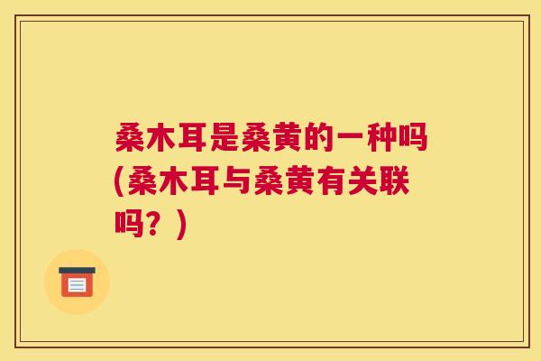 桑木耳是桑黄的一种吗(桑木耳与桑黄有关联吗?) 桑木耳是桑黄的一种吗(桑木耳与桑黄有关联吗?)