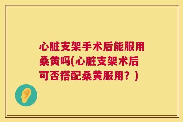 支架手术后能服用桑黄吗(支架术后可否搭配桑黄服用?) 支架手术后能服用桑黄吗(支架术后可否搭配桑黄服用?)