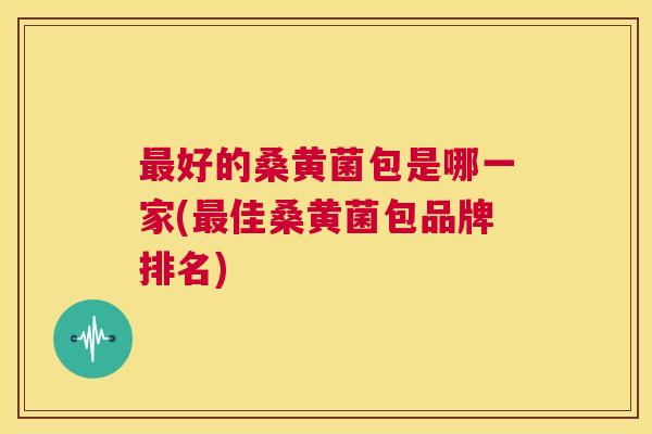 好的桑黄菌包是哪一家(佳桑黄菌包品牌排名) 好的桑黄菌包是哪一家(佳桑黄菌包品牌排名)