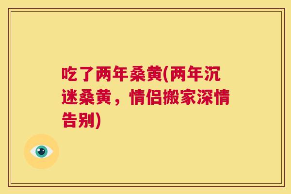 吃了两年桑黄(两年沉迷桑黄,情侣搬家深情告别) 吃了两年桑黄(两年沉迷桑黄,情侣搬家深情告别)